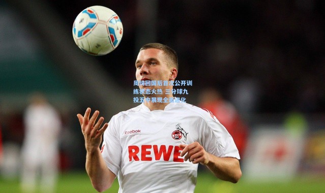 周琦回国后首次公开训练状态火热 三分球九投五中展现全面进化