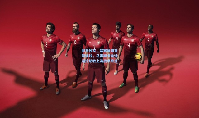 邮报独家，禁赛难阻智慧连线，马雷斯卡电话遥控助教上演战术奇迹