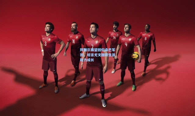 阿图尔展望回归桑巴军团，坦言尤文图斯生涯助力成长