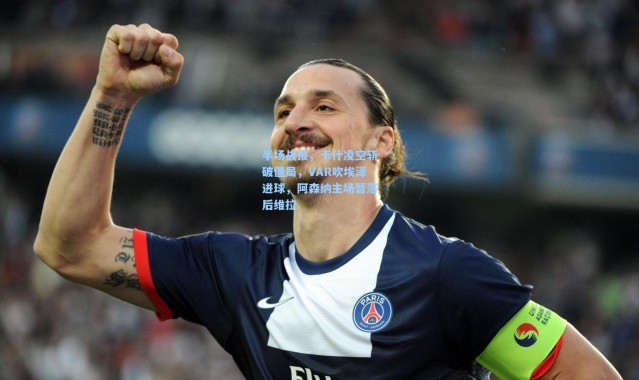 半场战报，卡什凌空斩破僵局，VAR吹埃泽进球，阿森纳主场暂落后维拉