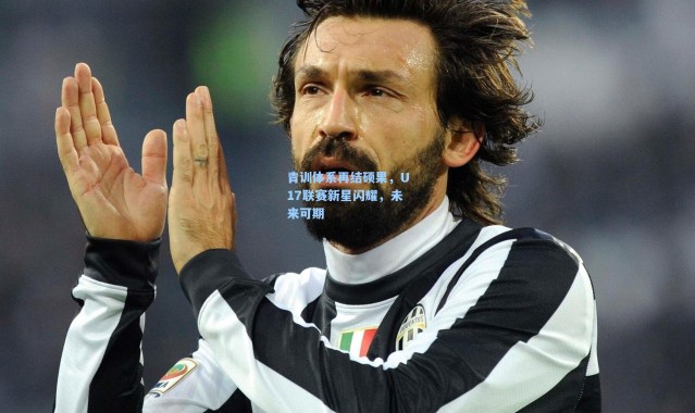 青训体系再结硕果，U17联赛新星闪耀，未来可期