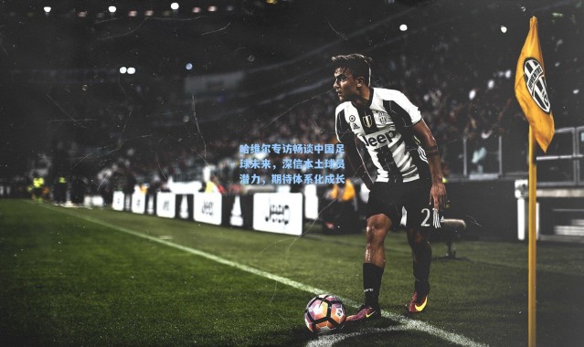 哈维尔专访畅谈中国足球未来，深信本土球员潜力，期待体系化成长