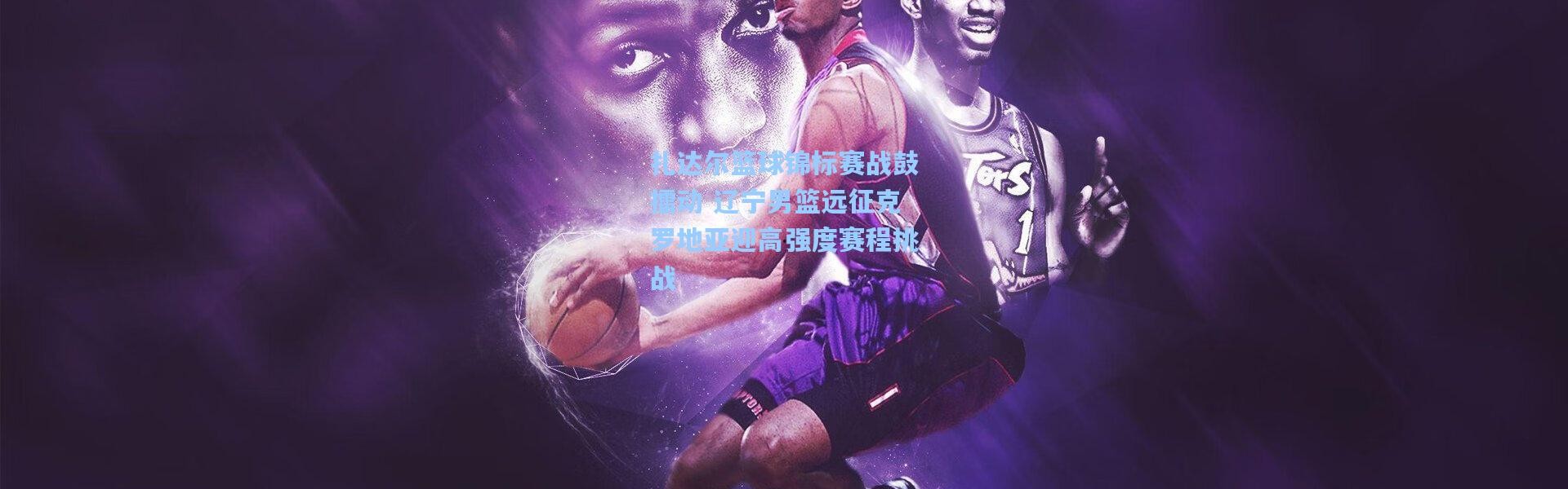 扎达尔篮球锦标赛战鼓擂动 辽宁男篮远征克罗地亚迎高强度赛程挑战