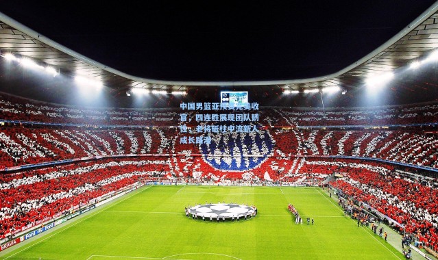 中国男篮亚预赛完美收官，四连胜展现团队韧性，老将砥柱中流新人成长路漫