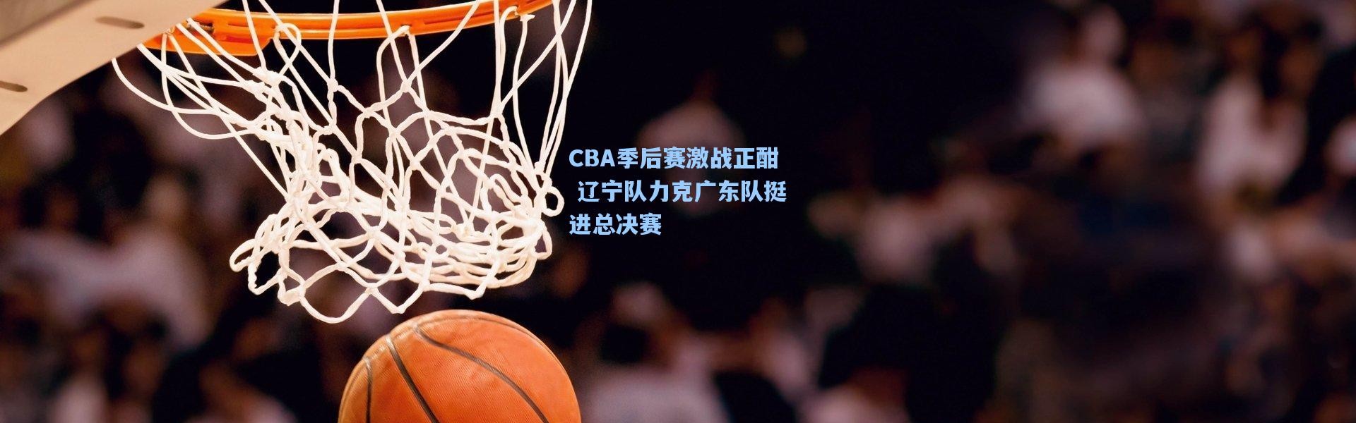 CBA季后赛激战正酣 辽宁队力克广东队挺进总决赛