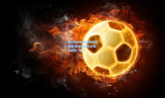 克拉克森五犯离场徒留遗憾 菲律宾狂热主场难阻开门黑