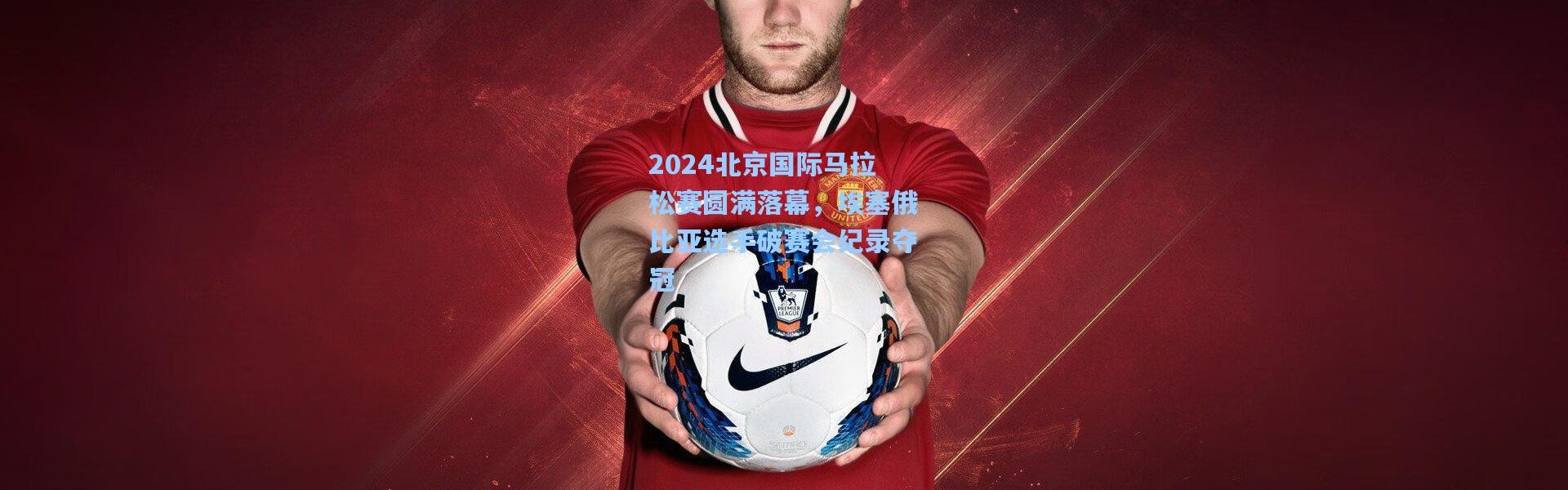 2024北京国际马拉松赛圆满落幕，埃塞俄比亚选手破赛会纪录夺冠