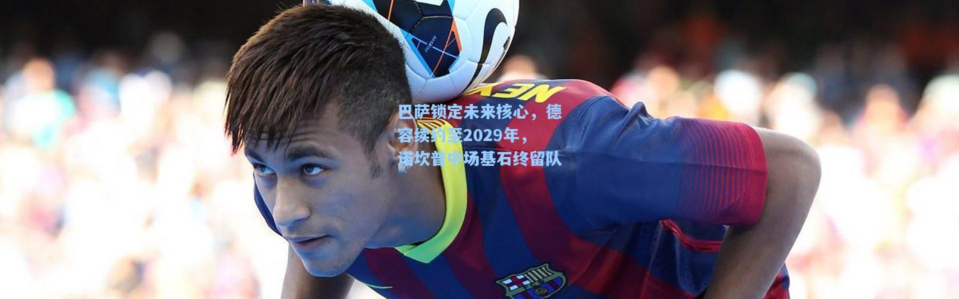 巴萨锁定未来核心，德容续约至2029年，诺坎普中场基石终留队