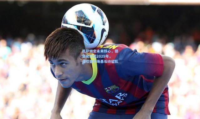 巴萨锁定未来核心，德容续约至2029年，诺坎普中场基石终留队