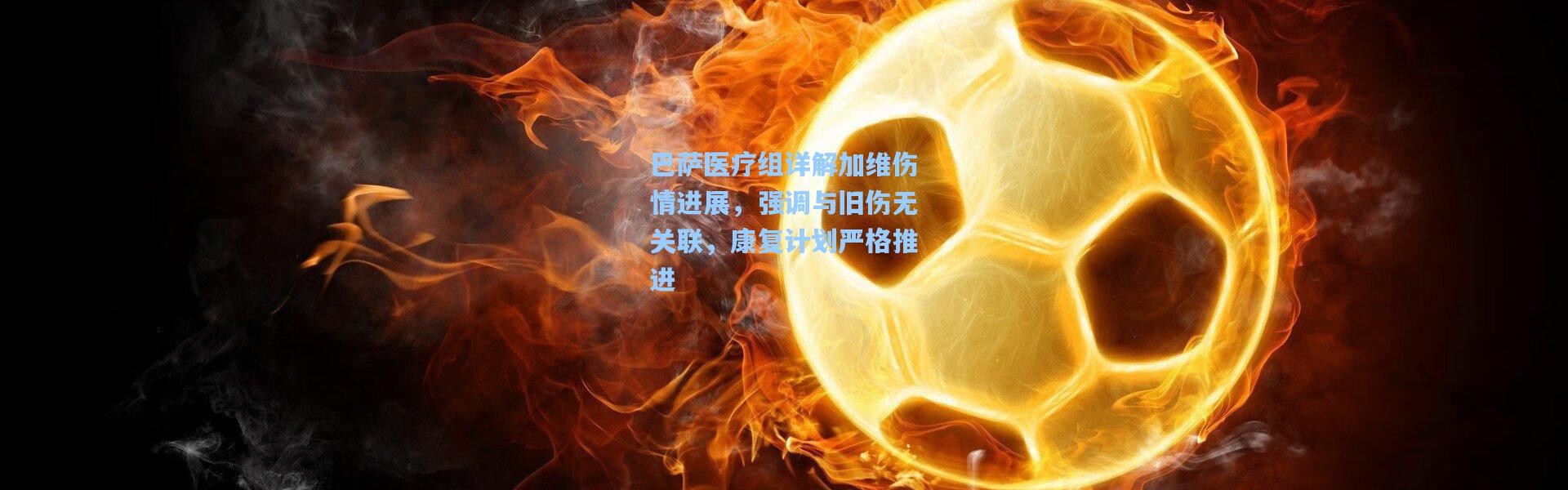 巴萨医疗组详解加维伤情进展，强调与旧伤无关联，康复计划严格推进