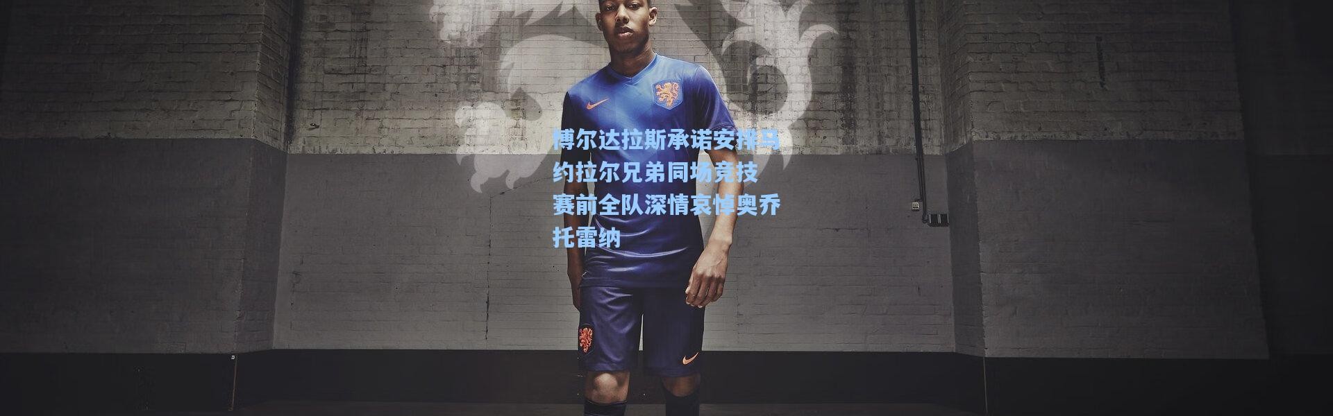 博尔达拉斯承诺安排马约拉尔兄弟同场竞技 赛前全队深情哀悼奥乔托雷纳