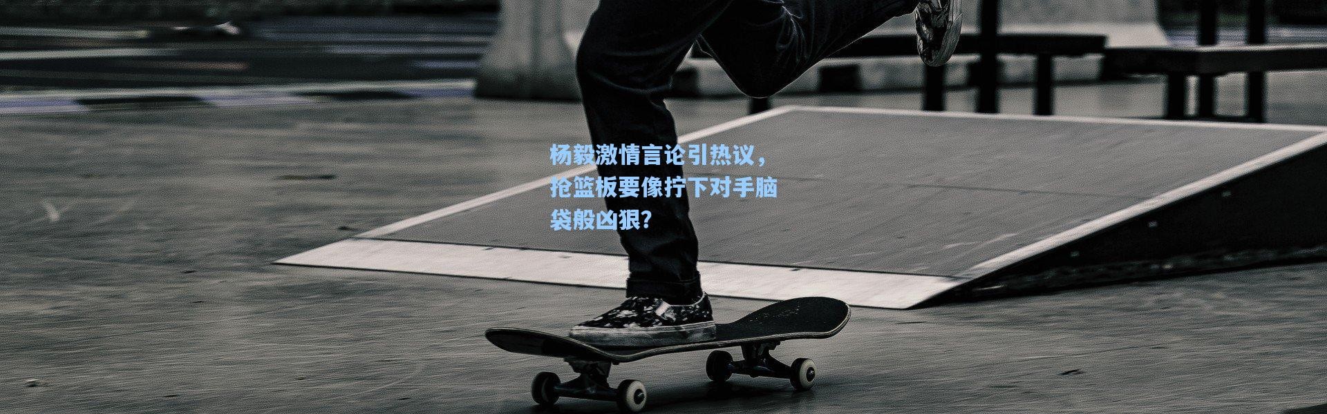 杨毅激情言论引热议，抢篮板要像拧下对手脑袋般凶狠？