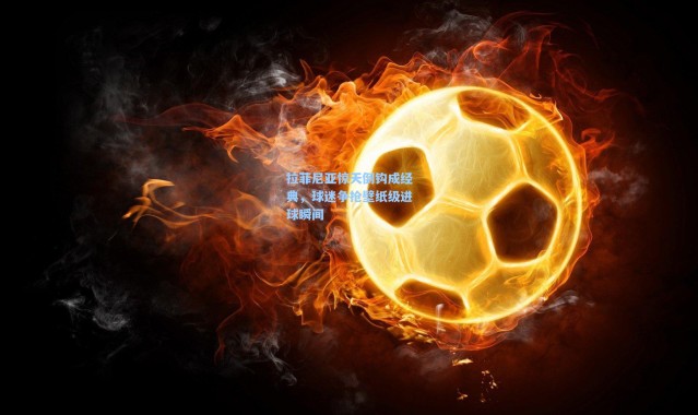 拉菲尼亚惊天倒钩成经典，球迷争抢壁纸级进球瞬间