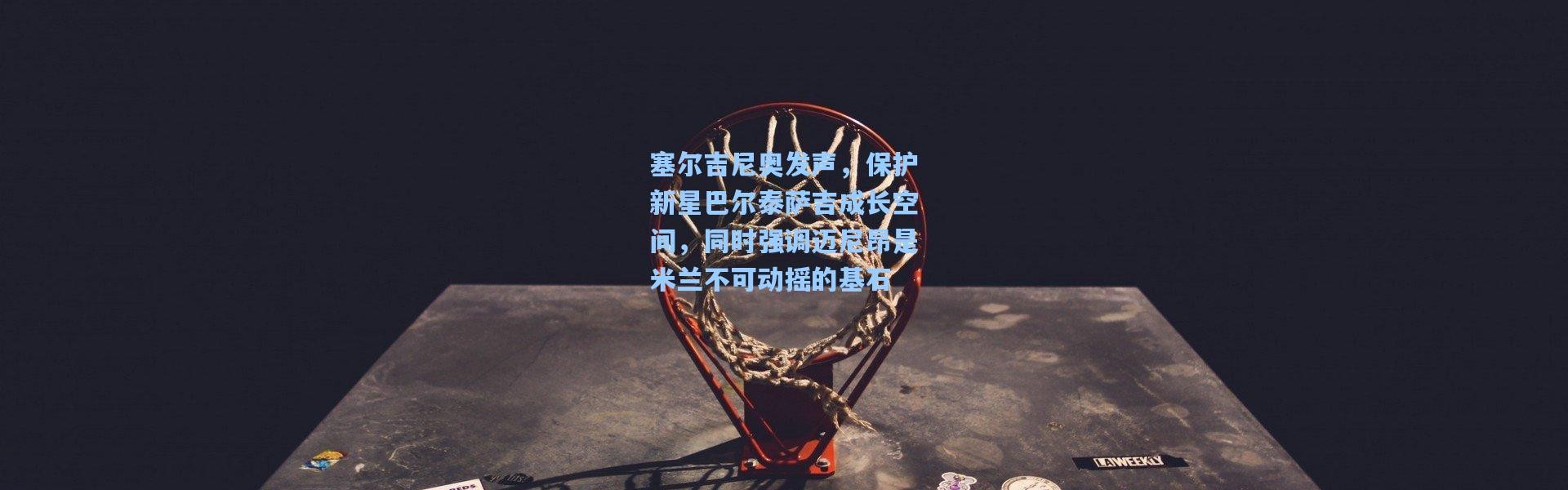 塞尔吉尼奥发声，保护新星巴尔泰萨吉成长空间，同时强调迈尼昂是米兰不可动摇的基石