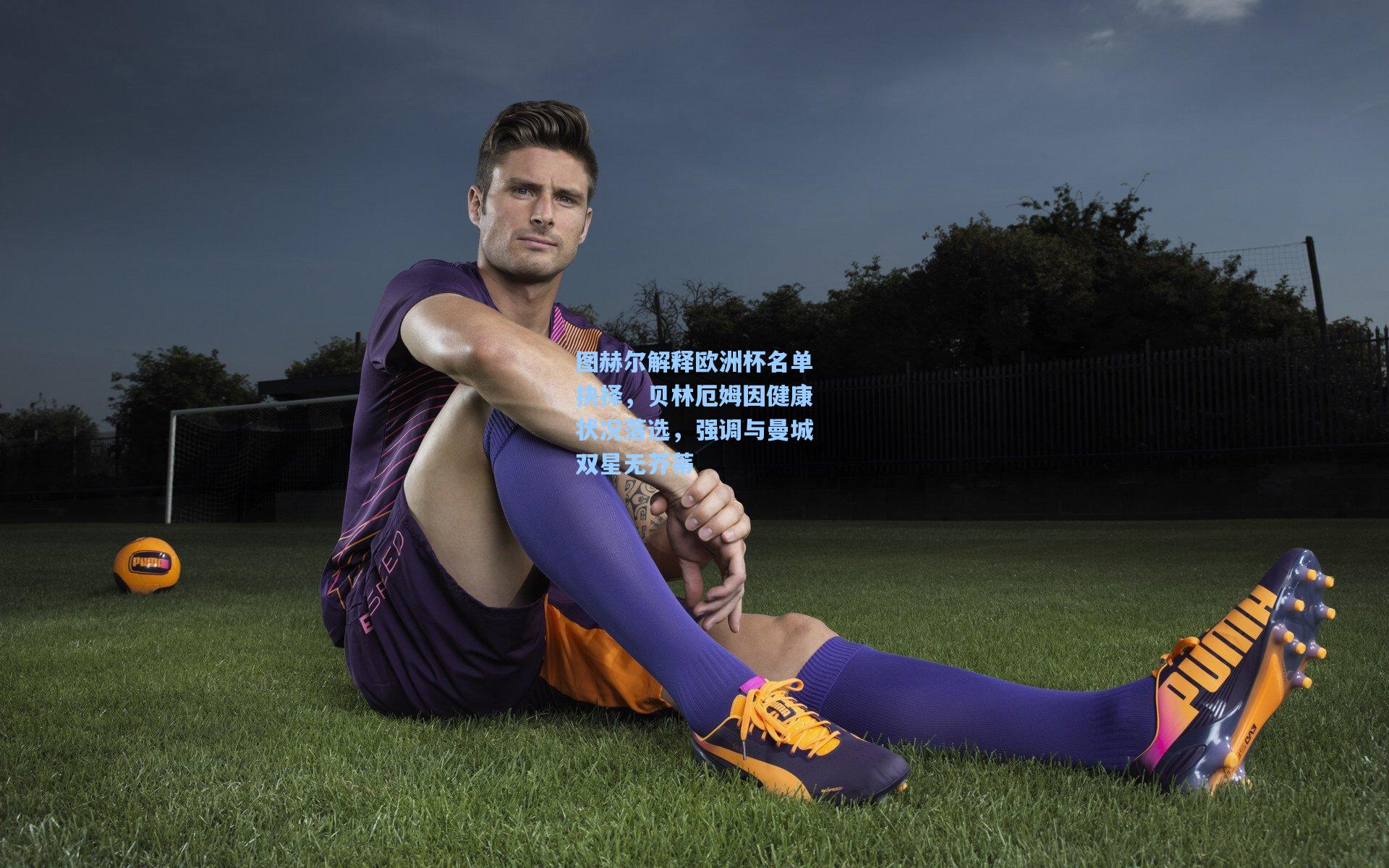 图赫尔解释欧洲杯名单抉择，贝林厄姆因健康状况落选，强调与曼城双星无芥蒂