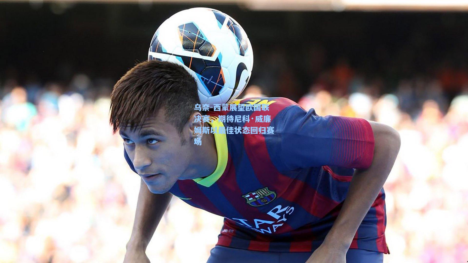 乌奈-西蒙展望欧国联决赛，期待尼科·威廉姆斯以最佳状态回归赛场